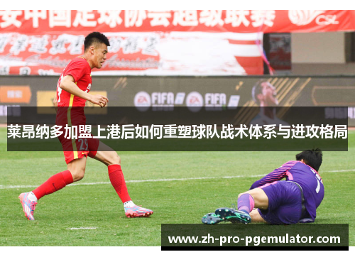 莱昂纳多加盟上港后如何重塑球队战术体系与进攻格局