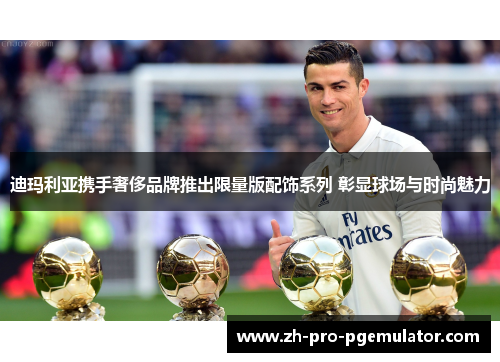 迪玛利亚携手奢侈品牌推出限量版配饰系列 彰显球场与时尚魅力