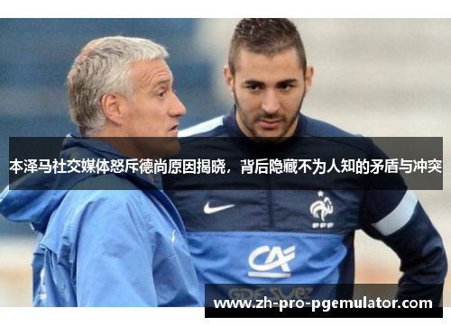 本泽马社交媒体怒斥德尚原因揭晓，背后隐藏不为人知的矛盾与冲突