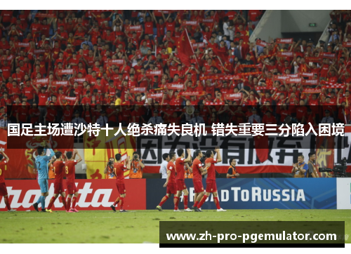 国足主场遭沙特十人绝杀痛失良机 错失重要三分陷入困境